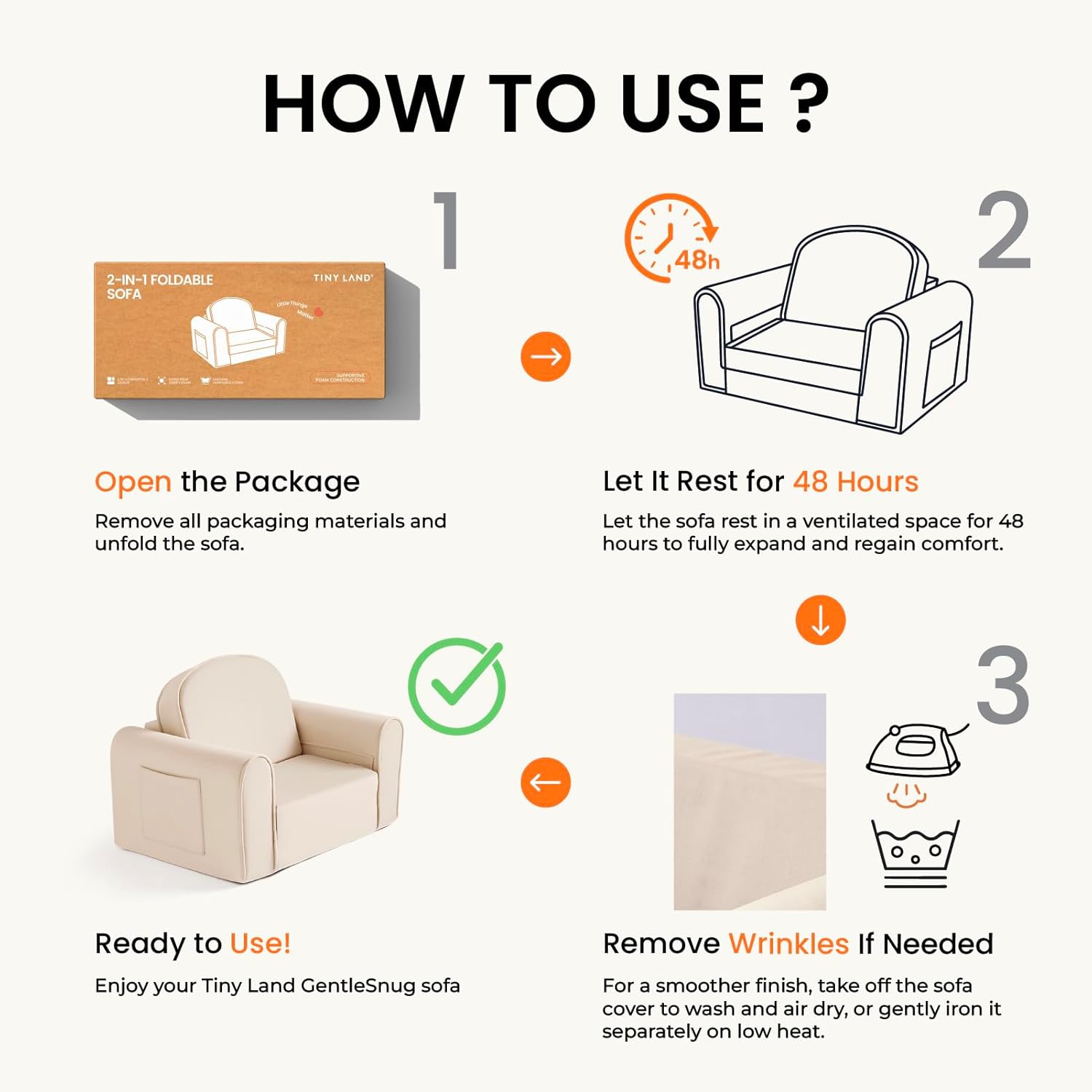 Setting up your Tiny Land® GentleSnug Kid Chair is quick and easy! Step one: carefully open the package. Step two: allow the high-density foam chair to rest for 48 hours so it can fully expand and regain its shape. Step three: your Tiny Land® GentleSnug Kid Chair, a 2-in-1 sofa bed, is now ready for use! For step four, if you notice any wrinkles, simply refer to the included instructions from Tiny Land to smooth them out.|Beige